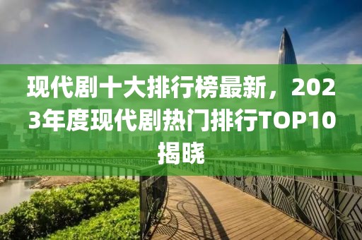 現代劇十大排行榜最新，2023年度現代劇熱門排行TOP10揭曉
