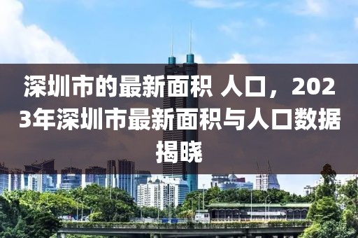 深圳市的最新面積 人口，2023年深圳市最新面積與人口數據揭曉