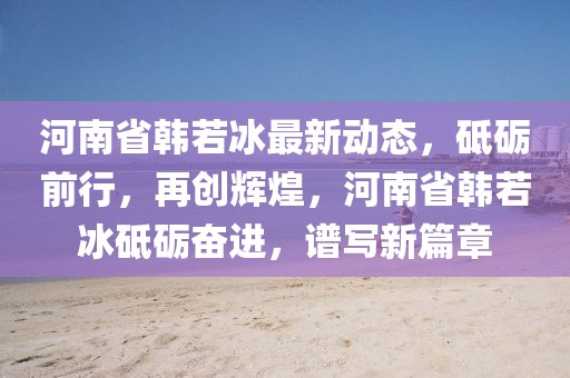 河南省韓若冰最新動態，砥礪前行，再創輝煌，河南省韓若冰砥礪奮進，譜寫新篇章