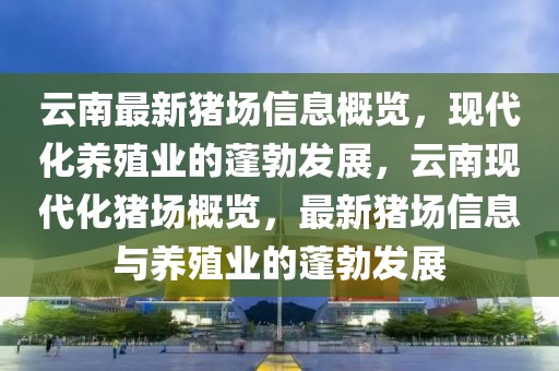 云南最新豬場信息概覽，現(xiàn)代化養(yǎng)殖業(yè)的蓬勃發(fā)展，云南現(xiàn)代化豬場概覽，最新豬場信息與養(yǎng)殖業(yè)的蓬勃發(fā)展