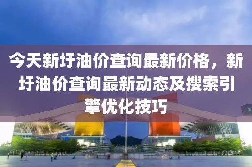 今天新圩油價查詢最新價格，新圩油價查詢最新動態及搜索引擎優化技巧