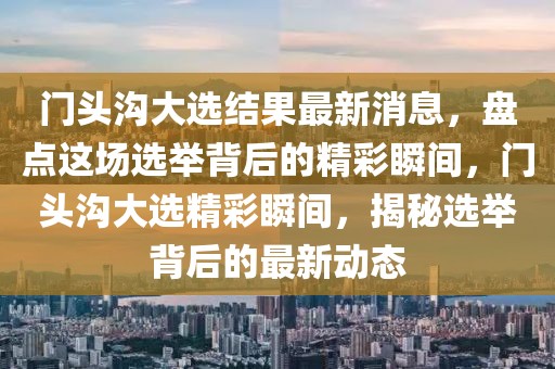 門頭溝大選結果最新消息，盤點這場選舉背后的精彩瞬間，門頭溝大選精彩瞬間，揭秘選舉背后的最新動態