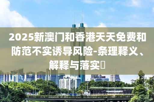 2025新澳門和香港天天免費(fèi)和防范不實(shí)誘導(dǎo)風(fēng)險(xiǎn)-條理釋義、解釋與落實(shí)?