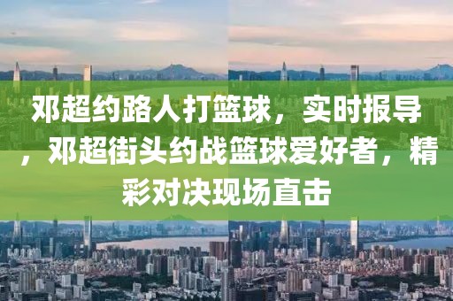 鄧超約路人打籃球，實時報導，鄧超街頭約戰籃球愛好者，精彩對決現場直擊