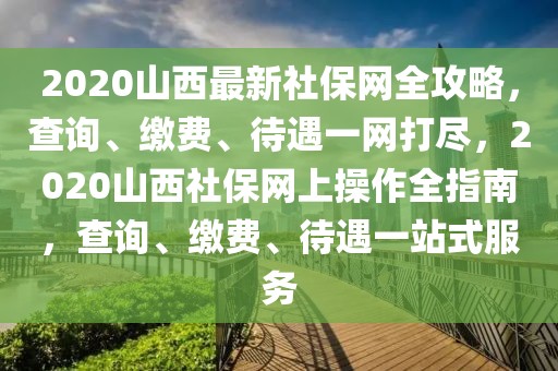 2020山西最新社保網全攻略，查詢、繳費、待遇一網打盡，2020山西社保網上操作全指南，查詢、繳費、待遇一站式服務