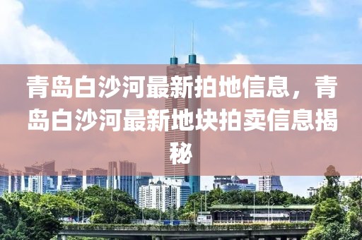 青島白沙河最新拍地信息，青島白沙河最新地塊拍賣信息揭秘