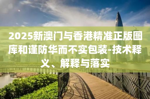 2025新澳門與香港精準正版圖庫和謹防華而不實包裝-技術釋義、解釋與落實