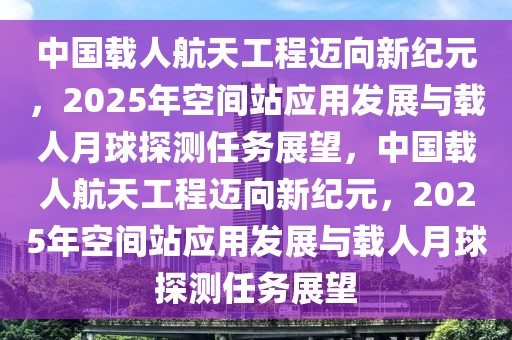 中國載人航天工程邁向新紀元，2025年空間站應用發展與載人月球探測任務展望，中國載人航天工程邁向新紀元，2025年空間站應用發展與載人月球探測任務展望