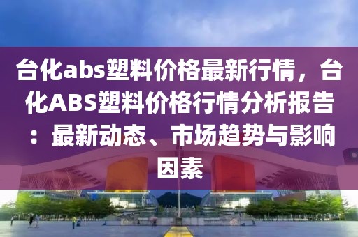 臺化abs塑料價格最新行情，臺化ABS塑料價格行情分析報告：最新動態、市場趨勢與影響因素