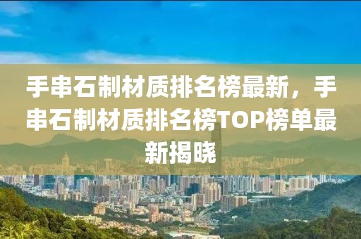 手串石制材質排名榜最新，手串石制材質排名榜TOP榜單最新揭曉