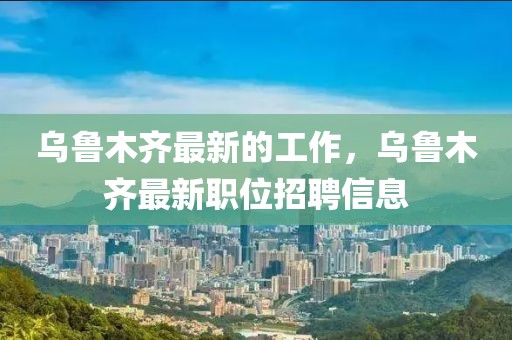 烏魯木齊最新的工作，烏魯木齊最新職位招聘信息