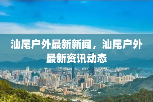 汕尾戶外最新新聞，汕尾戶外最新資訊動態
