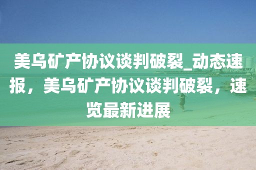 美烏礦產(chǎn)協(xié)議談判破裂_動(dòng)態(tài)速報(bào)，美烏礦產(chǎn)協(xié)議談判破裂，速覽最新進(jìn)展