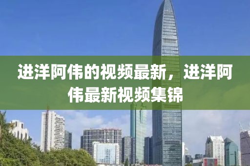 進(jìn)洋阿偉的視頻最新，進(jìn)洋阿偉最新視頻集錦