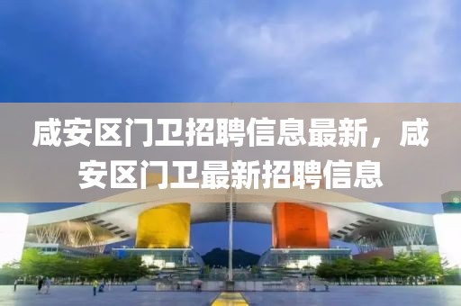咸安區門衛招聘信息最新，咸安區門衛最新招聘信息