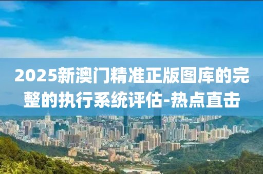 2025新澳門精準(zhǔn)正版圖庫的完整的執(zhí)行系統(tǒng)評(píng)估-熱點(diǎn)直擊