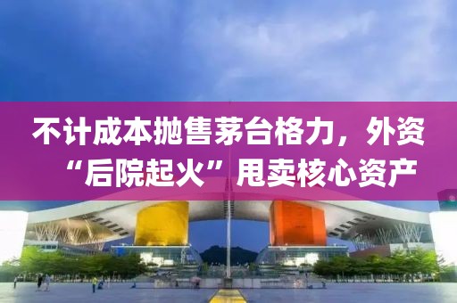 不計成本拋售茅臺格力，外資“后院起火”甩賣核心資產