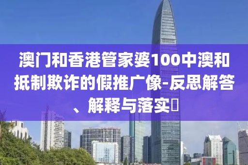 澳門和香港管家婆100中澳和抵制欺詐的假推廣像-反思解答、解釋與落實?