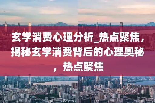 玄學消費心理分析_熱點聚焦，揭秘玄學消費背后的心理奧秘，熱點聚焦