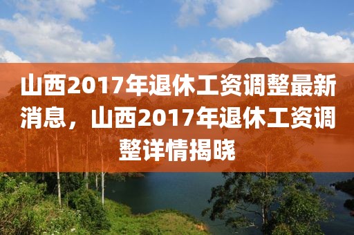 山西2017年退休工資調整最新消息，山西2017年退休工資調整詳情揭曉