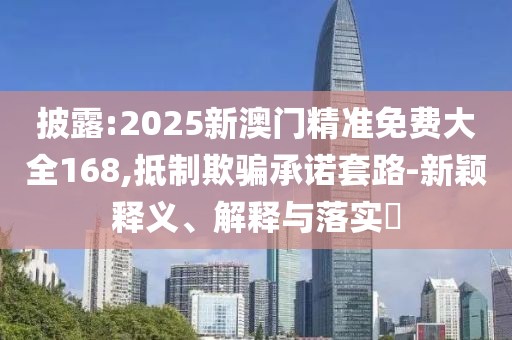 披露:2025新澳門精準免費大全168,抵制欺騙承諾套路-新穎釋義、解釋與落實?