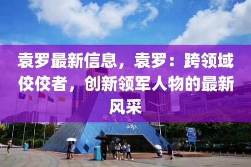 袁羅最新信息，袁羅：跨領域佼佼者，創新領軍人物的最新風采
