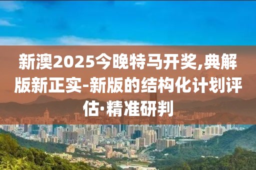 新澳2025今晚特馬開獎,典解版新正實-新版的結(jié)構(gòu)化計劃評估·精準(zhǔn)研判