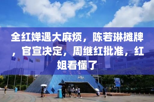 全紅嬋遇大麻煩，陳若琳攤牌，官宣決定，周繼紅批準，紅姐看懂了
