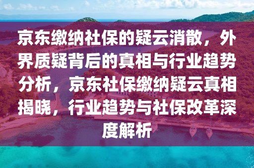 京東繳納社保的疑云消散，外界質疑背后的真相與行業趨勢分析，京東社保繳納疑云真相揭曉，行業趨勢與社保改革深度解析