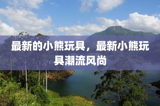 最新的小熊玩具，最新小熊玩具潮流風(fēng)尚