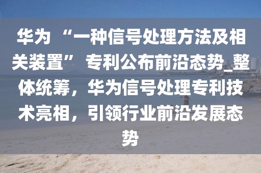 華為 “一種信號處理方法及相關裝置” 專利公布前沿態勢_整體統籌，華為信號處理專利技術亮相，引領行業前沿發展態勢