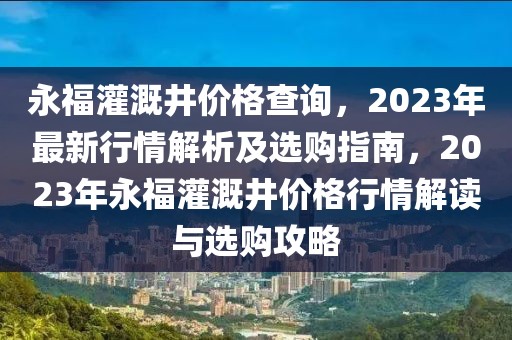 永福灌溉井價(jià)格查詢(xún)，2023年最新行情解析及選購(gòu)指南，2023年永福灌溉井價(jià)格行情解讀與選購(gòu)攻略