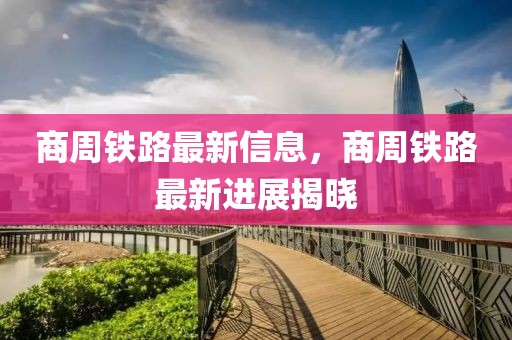 商周鐵路最新信息，商周鐵路最新進(jìn)展揭曉