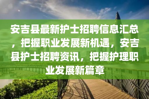 安吉縣最新護士招聘信息匯總，把握職業發展新機遇，安吉縣護士招聘資訊，把握護理職業發展新篇章