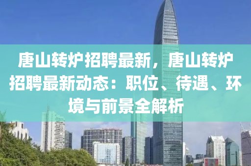 唐山轉爐招聘最新，唐山轉爐招聘最新動態：職位、待遇、環境與前景全解析