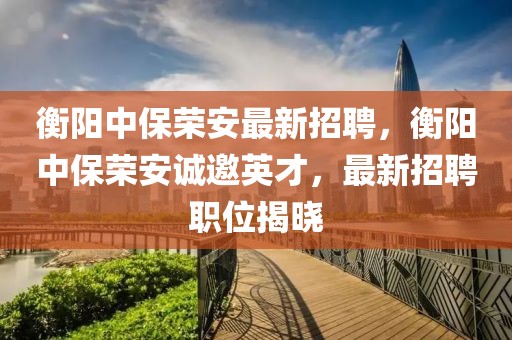 衡陽中保榮安最新招聘，衡陽中保榮安誠邀英才，最新招聘職位揭曉