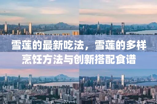 雪蓮的最新吃法，雪蓮的多樣烹飪方法與創新搭配食譜