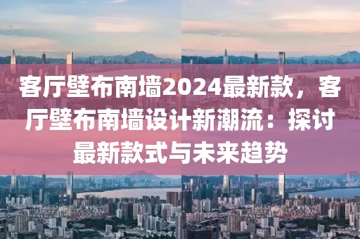 客廳壁布南墻2024最新款，客廳壁布南墻設計新潮流：探討最新款式與未來趨勢