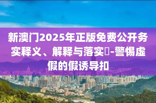 新澳門2025年正版免費公開務實釋義、解釋與落實?-警惕虛假的假誘導扣