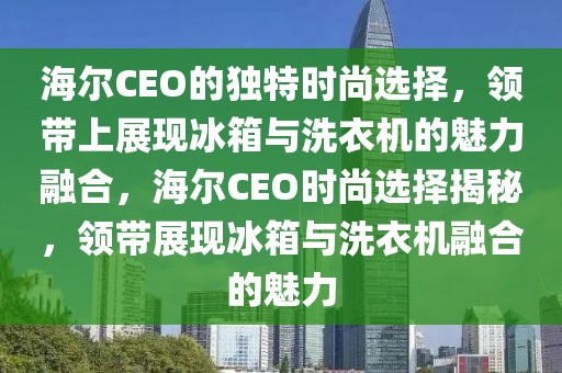海爾CEO的獨特時尚選擇，領帶上展現(xiàn)冰箱與洗衣機的魅力融合，海爾CEO時尚選擇揭秘，領帶展現(xiàn)冰箱與洗衣機融合的魅力