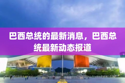 巴西總統的最新消息，巴西總統最新動態報道
