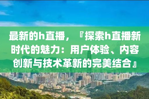 最新的h直播，『探索h直播新時代的魅力：用戶體驗、內容創新與技術革新的完美結合』