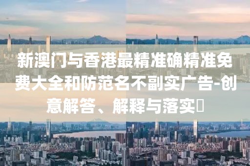 新澳門與香港最精準確精準免費大全和防范名不副實廣告-創意解答、解釋與落實?