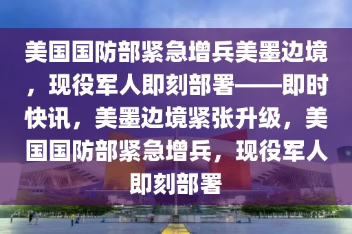 美國國防部緊急增兵美墨邊境，現役軍人即刻部署——即時快訊，美墨邊境緊張升級，美國國防部緊急增兵，現役軍人即刻部署