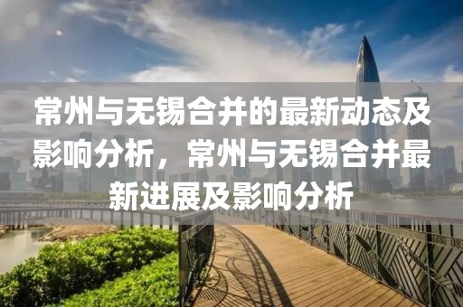 常州與無(wú)錫合并的最新動(dòng)態(tài)及影響分析，常州與無(wú)錫合并最新進(jìn)展及影響分析
