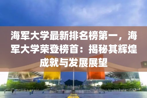 海軍大學(xué)最新排名榜第一，海軍大學(xué)榮登榜首：揭秘其輝煌成就與發(fā)展展望