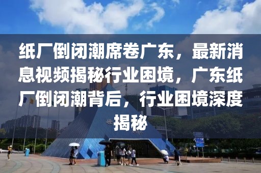 紙廠倒閉潮席卷廣東，最新消息視頻揭秘行業困境，廣東紙廠倒閉潮背后，行業困境深度揭秘