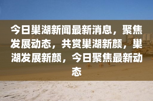 今日巢湖新聞最新消息，聚焦發(fā)展動態(tài)，共賞巢湖新顏，巢湖發(fā)展新顏，今日聚焦最新動態(tài)