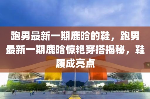 跑男最新一期鹿晗的鞋，跑男最新一期鹿晗驚艷穿搭揭秘，鞋履成亮點