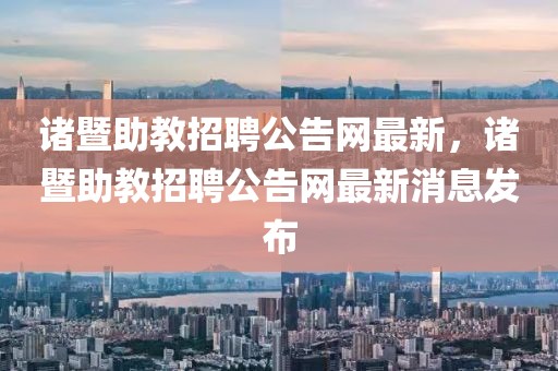 諸暨助教招聘公告網(wǎng)最新，諸暨助教招聘公告網(wǎng)最新消息發(fā)布